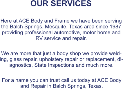 OUR SERVICES  Here at ACE Body and Frame we have been serving the Balch Springs, Mesquite, Texas area since 1987 providing professional automotive, motor home and RV service and repair.  We are more that just a body shop we provide welding, glass repair, upholstery repair or replacement, diagnostics, State Inspections and much more.  For a name you can trust call us today at ACE Body and Repair in Balch Springs, Texas.